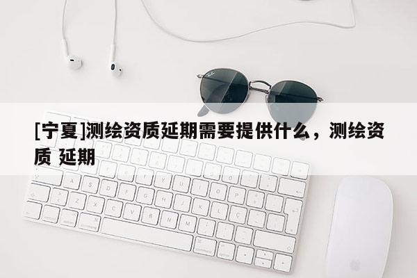 [寧夏]測繪資質延期需要提供什么，測繪資質 延期