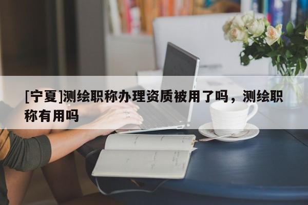 [寧夏]測繪職稱辦理資質(zhì)被用了嗎，測繪職稱有用嗎