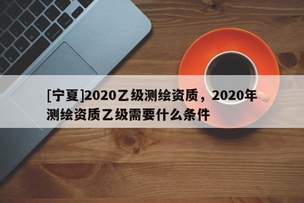 [寧夏]2020乙級(jí)測(cè)繪資質(zhì)，2020年測(cè)繪資質(zhì)乙級(jí)需要什么條件