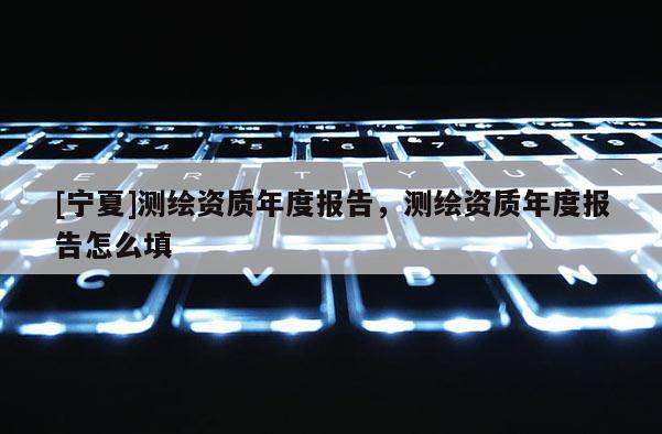 [寧夏]測繪資質年度報告，測繪資質年度報告怎么填