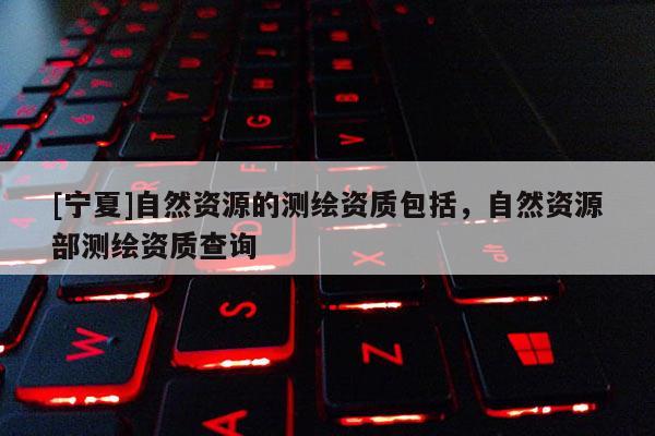 [寧夏]自然資源的測繪資質包括，自然資源部測繪資質查詢