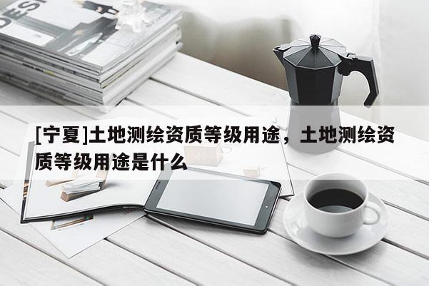 [寧夏]土地測繪資質等級用途，土地測繪資質等級用途是什么