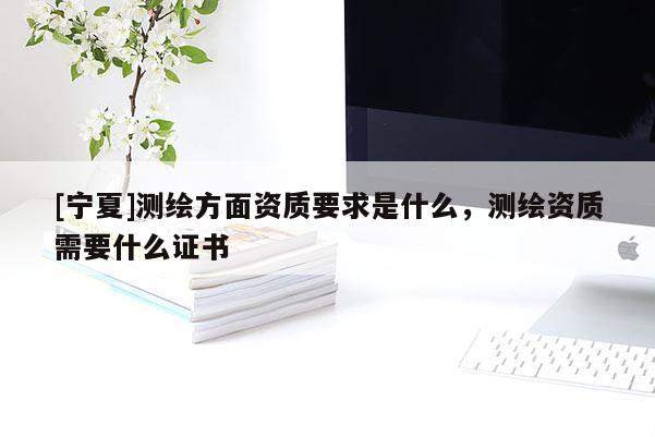 [寧夏]測繪方面資質要求是什么，測繪資質需要什么證書