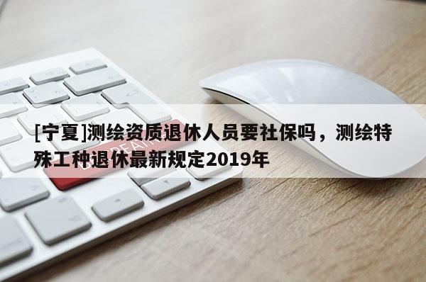 [寧夏]測繪資質退休人員要社保嗎，測繪特殊工種退休最新規定2019年