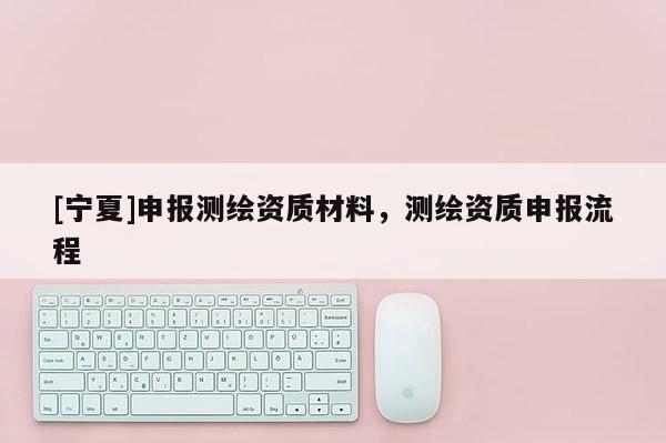 [寧夏]申報測繪資質(zhì)材料，測繪資質(zhì)申報流程