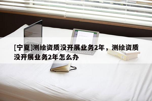 [寧夏]測繪資質沒開展業務2年，測繪資質沒開展業務2年怎么辦