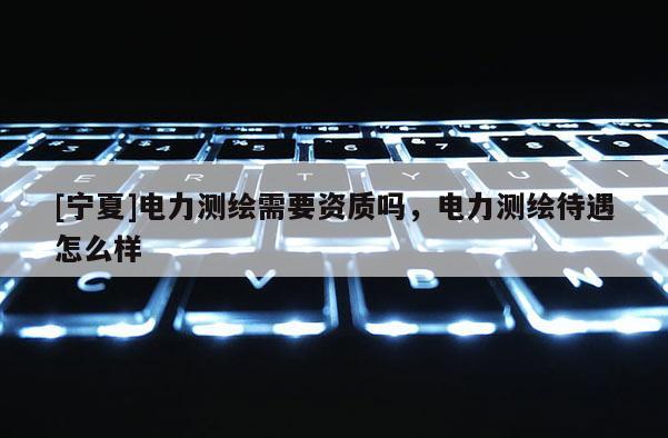 [寧夏]電力測繪需要資質(zhì)嗎，電力測繪待遇怎么樣