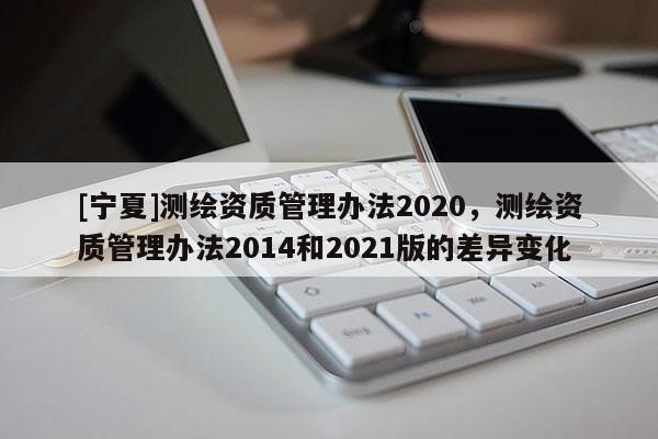 [寧夏]測繪資質管理辦法2020，測繪資質管理辦法2014和2021版的差異變化