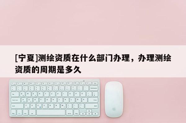 [寧夏]測繪資質在什么部門辦理，辦理測繪資質的周期是多久