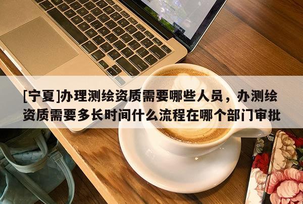 [寧夏]辦理測繪資質需要哪些人員，辦測繪資質需要多長時間什么流程在哪個部門審批