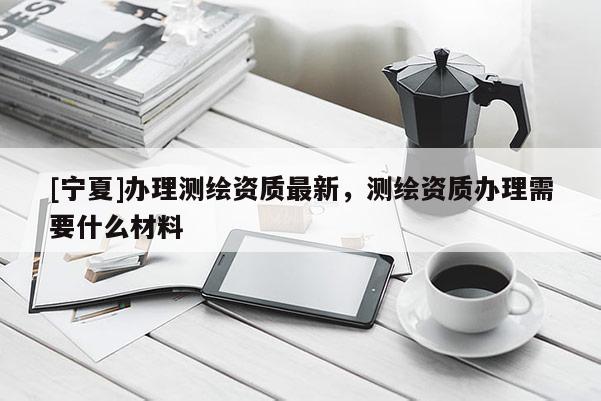 [寧夏]辦理測繪資質(zhì)最新，測繪資質(zhì)辦理需要什么材料