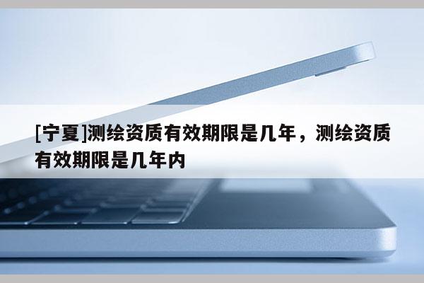 [寧夏]測繪資質(zhì)有效期限是幾年，測繪資質(zhì)有效期限是幾年內(nèi)