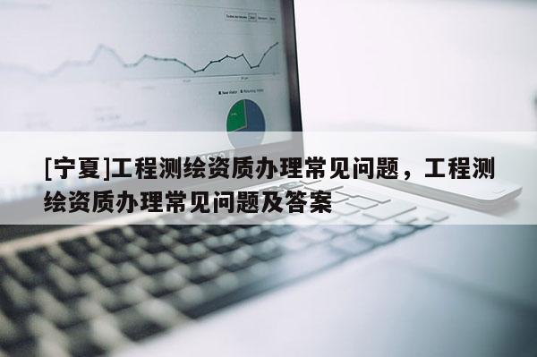 [寧夏]工程測繪資質辦理常見問題，工程測繪資質辦理常見問題及答案