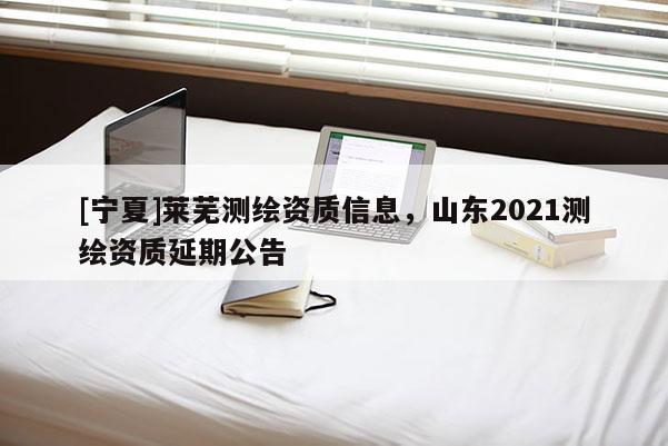 [寧夏]萊蕪測繪資質信息，山東2021測繪資質延期公告