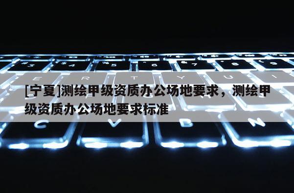 [寧夏]測(cè)繪甲級(jí)資質(zhì)辦公場地要求，測(cè)繪甲級(jí)資質(zhì)辦公場地要求標(biāo)準(zhǔn)