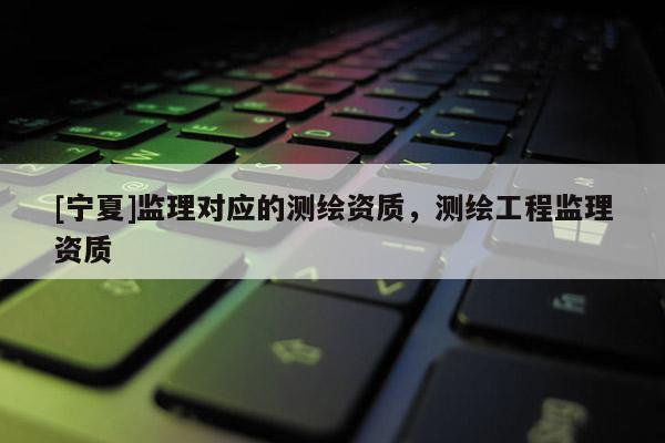 [寧夏]監理對應的測繪資質，測繪工程監理資質