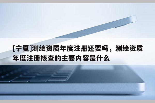 [寧夏]測繪資質(zhì)年度注冊還要嗎，測繪資質(zhì)年度注冊核查的主要內(nèi)容是什么