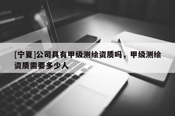 [寧夏]公司具有甲級測繪資質嗎，甲級測繪資質需要多少人