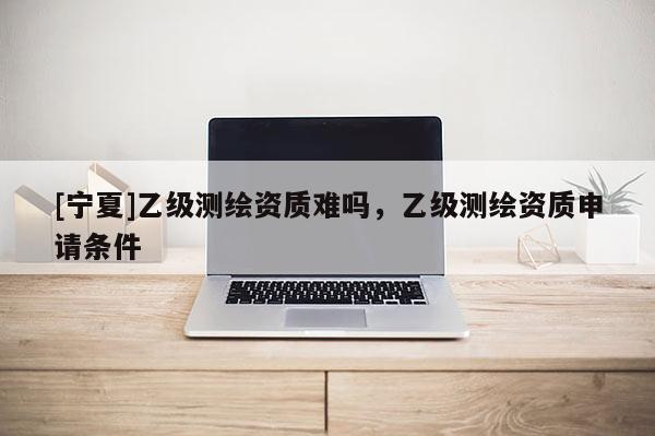 [寧夏]乙級(jí)測(cè)繪資質(zhì)難嗎，乙級(jí)測(cè)繪資質(zhì)申請(qǐng)條件