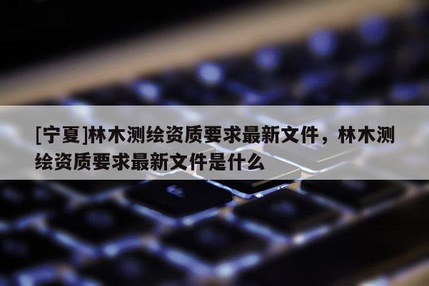 [寧夏]林木測繪資質要求最新文件，林木測繪資質要求最新文件是什么