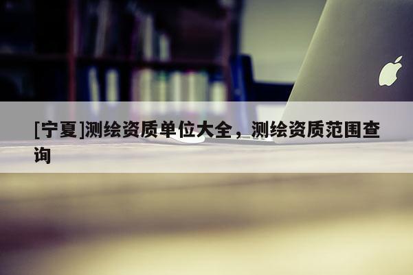 [寧夏]測繪資質單位大全，測繪資質范圍查詢