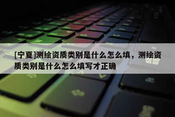 [寧夏]測繪資質(zhì)類別是什么怎么填，測繪資質(zhì)類別是什么怎么填寫才正確