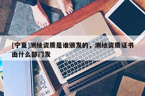 [寧夏]測繪資質(zhì)是誰頒發(fā)的，測繪資質(zhì)證書由什么部門發(fā)