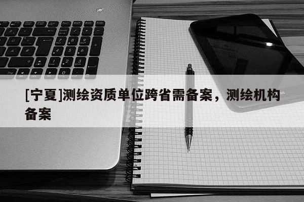 [寧夏]測繪資質單位跨省需備案，測繪機構備案