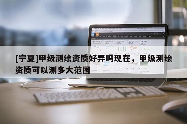 [寧夏]甲級測繪資質好弄嗎現在，甲級測繪資質可以測多大范圍