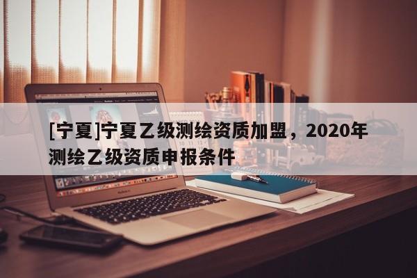 [寧夏]寧夏乙級測繪資質加盟，2020年測繪乙級資質申報條件