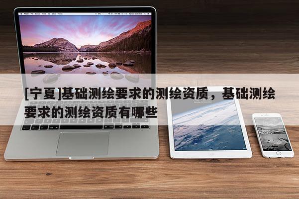 [寧夏]基礎測繪要求的測繪資質，基礎測繪要求的測繪資質有哪些