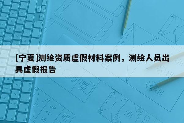 [寧夏]測繪資質虛假材料案例，測繪人員出具虛假報告