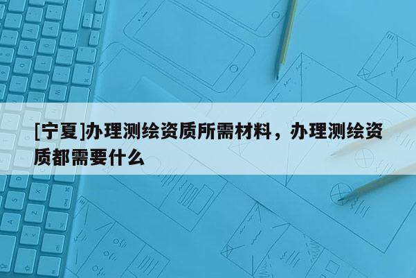 [寧夏]辦理測繪資質所需材料，辦理測繪資質都需要什么