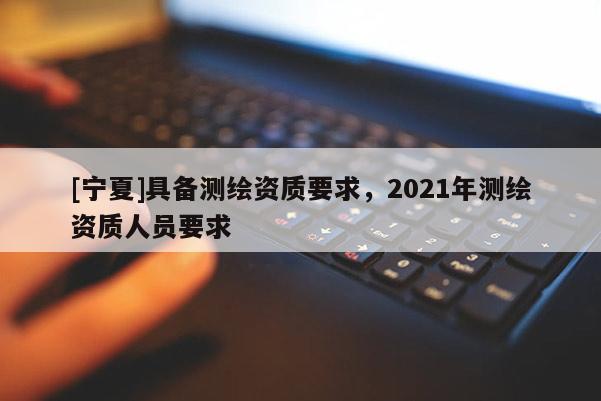 [寧夏]具備測繪資質要求，2021年測繪資質人員要求