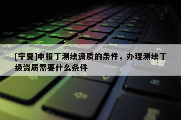 [寧夏]申報(bào)丁測繪資質(zhì)的條件，辦理測繪丁級資質(zhì)需要什么條件
