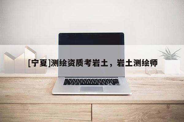 [寧夏]測繪資質考巖土，巖土測繪師