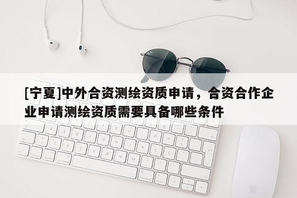 [寧夏]中外合資測繪資質申請，合資合作企業申請測繪資質需要具備哪些條件