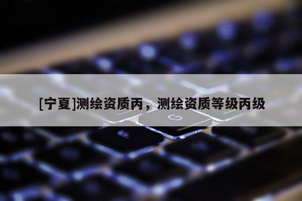 [寧夏]測繪資質丙，測繪資質等級丙級