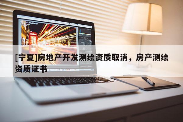 [寧夏]房地產(chǎn)開(kāi)發(fā)測(cè)繪資質(zhì)取消，房產(chǎn)測(cè)繪資質(zhì)證書(shū)