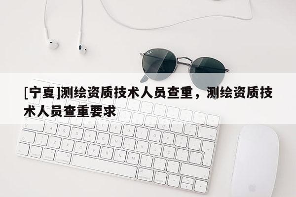 [寧夏]測繪資質技術人員查重，測繪資質技術人員查重要求