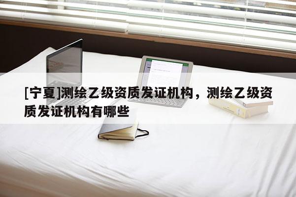 [寧夏]測繪乙級資質(zhì)發(fā)證機構(gòu)，測繪乙級資質(zhì)發(fā)證機構(gòu)有哪些