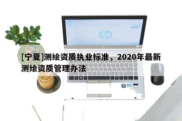 [寧夏]測繪資質執業標準，2020年最新測繪資質管理辦法