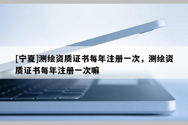 [寧夏]測繪資質(zhì)證書每年注冊一次，測繪資質(zhì)證書每年注冊一次嘛