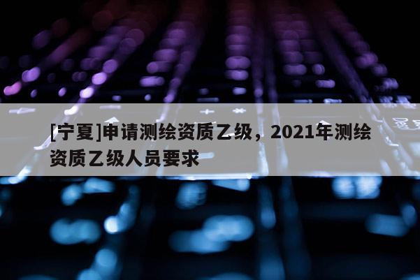 [寧夏]申請測繪資質乙級，2021年測繪資質乙級人員要求