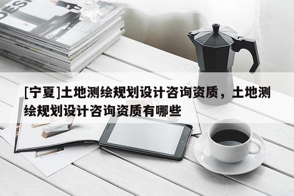 [寧夏]土地測繪規劃設計咨詢資質，土地測繪規劃設計咨詢資質有哪些