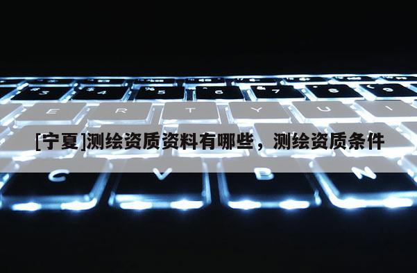 [寧夏]測(cè)繪資質(zhì)資料有哪些，測(cè)繪資質(zhì)條件