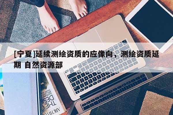 [寧夏]延續測繪資質的應像向，測繪資質延期 自然資源部