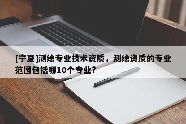 [寧夏]測繪專業技術資質，測繪資質的專業范圍包括哪10個專業?