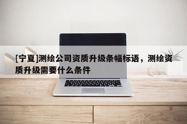 [寧夏]測繪公司資質升級條幅標語，測繪資質升級需要什么條件