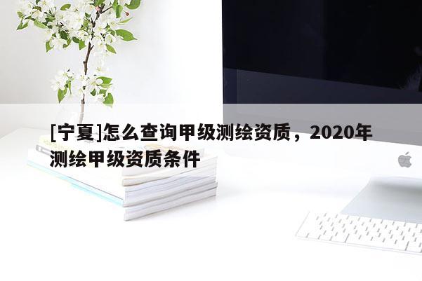 [寧夏]怎么查詢甲級測繪資質(zhì)，2020年測繪甲級資質(zhì)條件